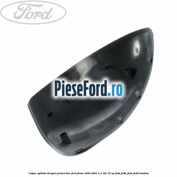 Capac oglinda dreapta primerizat Ford Focus 1998-2004 1.4 16V 75 cp FXDA, FXDB, FXDC, FXDD benzina