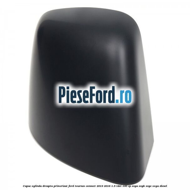 Capac oglinda dreapta primerizat Ford Tourneo Connect 2013-2018 1.5 TDCi 100 cp XVGA, XVGB, XVGC, XXGA diesel