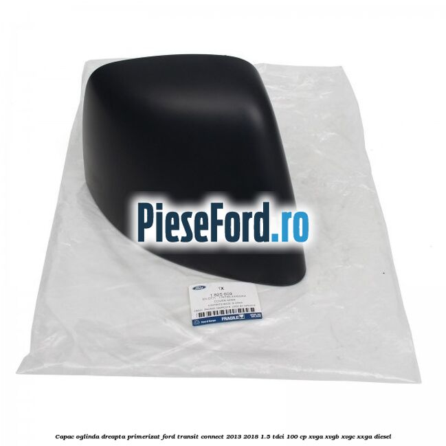 Capac oglinda dreapta primerizat Ford Transit Connect 2013-2018 1.5 TDCi 100 cp XVGA, XVGB, XVGC, XXGA diesel