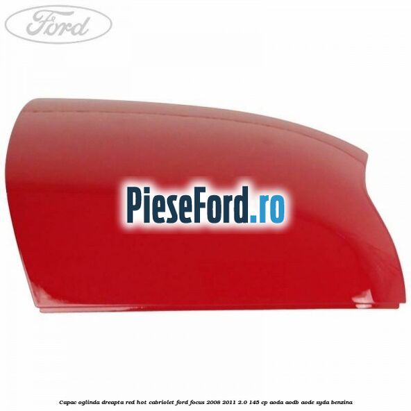 Capac oglinda dreapta red hot Cabriolet Ford Focus 2008-2011 2.0 145 cp AODA, AODB, AODE, SYDA benzina