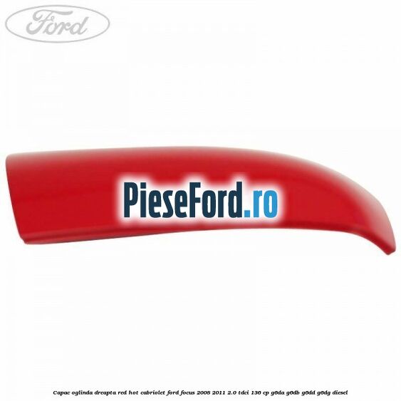 Capac oglinda dreapta red hot Cabriolet Ford Focus 2008-2011 2.0 TDCi 136 cp G6DA, G6DB, G6DD, G6DG diesel