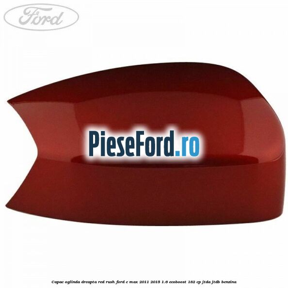 Capac oglinda dreapta Red Rush Ford C-Max 2011-2015 1.6 EcoBoost 182 cp Capac oglinda dreapta Red Rush Ford C-Max 2011-2015 1.6 EcoBoost 182 cp JTDA, JTDB benzina
