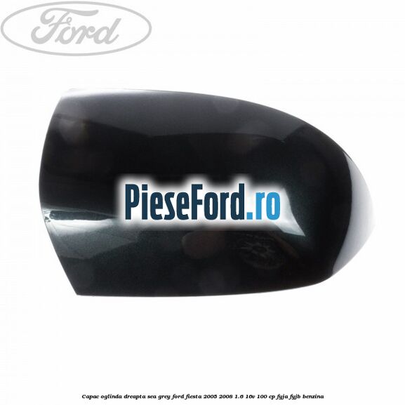 Capac oglinda dreapta sea grey Ford Fiesta 2005-2008 1.6 16V 100 cp FYJA, FYJB benzina