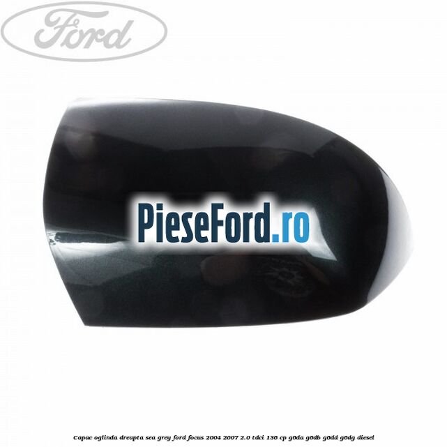 Capac oglinda dreapta sea grey Ford Focus 2004-2007 2.0 TDCi 136 cp G6DA, G6DB, G6DD, G6DG diesel