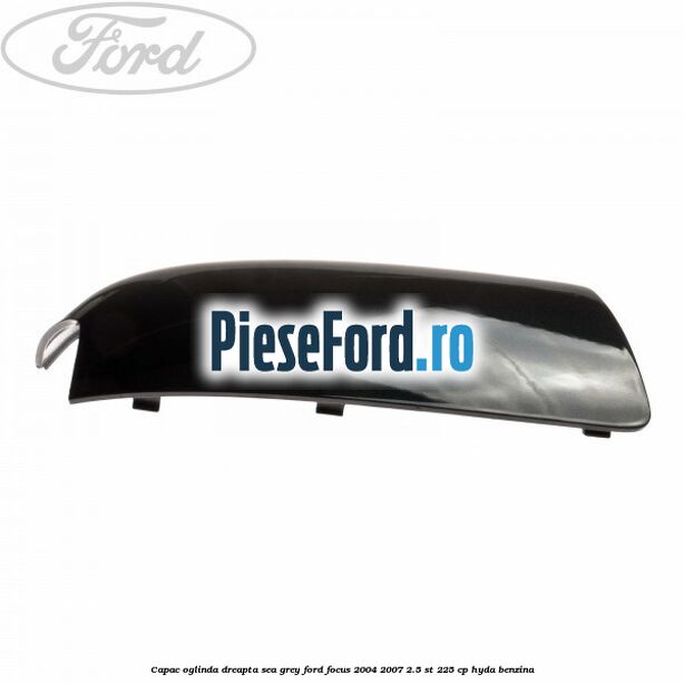 Capac oglinda dreapta sea grey Ford Focus 2004-2007 2.5 ST 225 cp Capac oglinda dreapta sea grey Ford Focus 2004-2007 2.5 ST 225 cp HYDA benzina