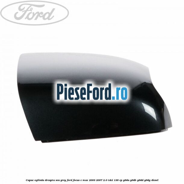 Capac oglinda dreapta sea grey Ford Focus C-Max 2003-2007 2.0 TDCi 136 cp G6DA, G6DB, G6DD, G6DG diesel