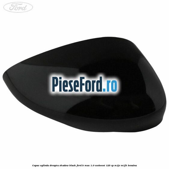 Capac oglinda dreapta shadow black Ford B-Max 1.0 EcoBoost 125 cp M1JE, M1JH benzina