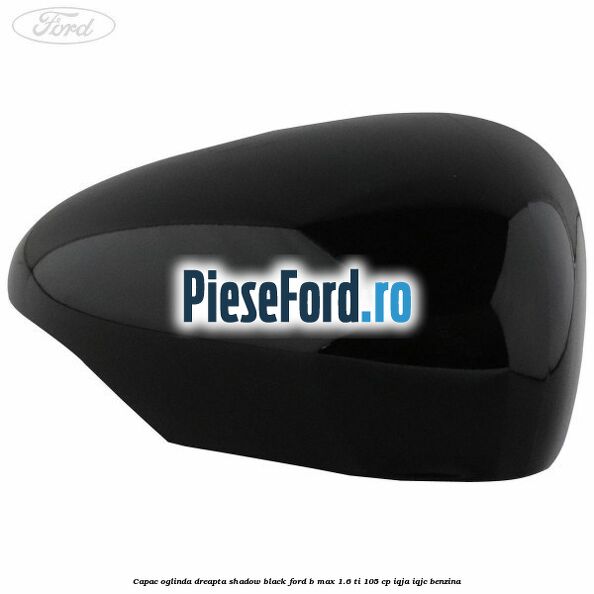 Capac oglinda dreapta shadow black Ford B-Max 1.6 Ti 105 cp IQJA, IQJC benzina