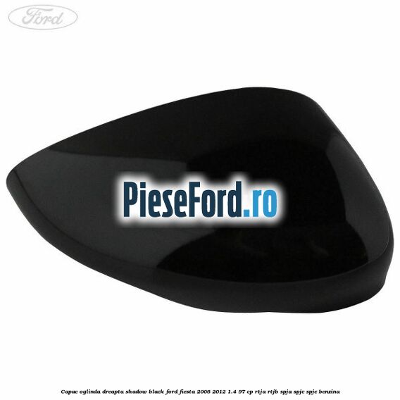 Capac oglinda dreapta shadow black Ford Fiesta 2008-2012 1.4 97 cp RTJA, RTJB, SPJA, SPJC, SPJE benzina