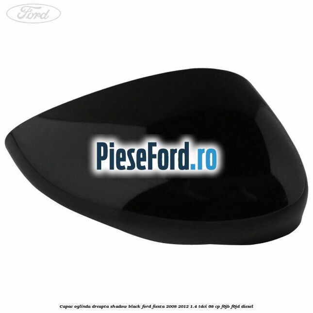 Capac oglinda dreapta shadow black Ford Fiesta 2008-2012 1.4 TDCi 68 cp F6JB, F6JD diesel