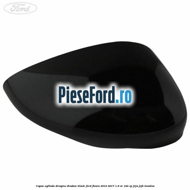 Capac oglinda dreapta shadow black Ford Fiesta 2013-2017 1.6 ST 182 cp JTJA, JTJB benzina
