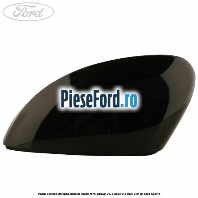 Capac oglinda dreapta shadow black Ford Galaxy 2015-2023 2.5 FHEV 190 cp BGCA hybrid
