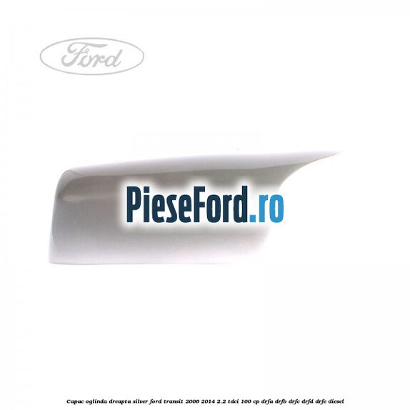 Capac oglinda dreapta silver Ford Transit 2006-2014 2.2 TDCi 100 cp DRFA, DRFB, DRFC, DRFD, DRFE diesel
