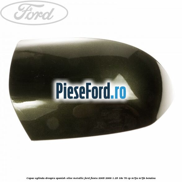 Capac oglinda dreapta spanish olive metallic Ford Fiesta 2005-2008 1.25 16V 70 cp M7JA, M7JB benzina