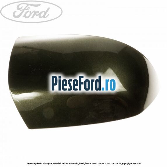 Capac oglinda dreapta spanish olive metallic Ford Fiesta 2005-2008 1.25 16V 75 cp FUJA, FUJB benzina