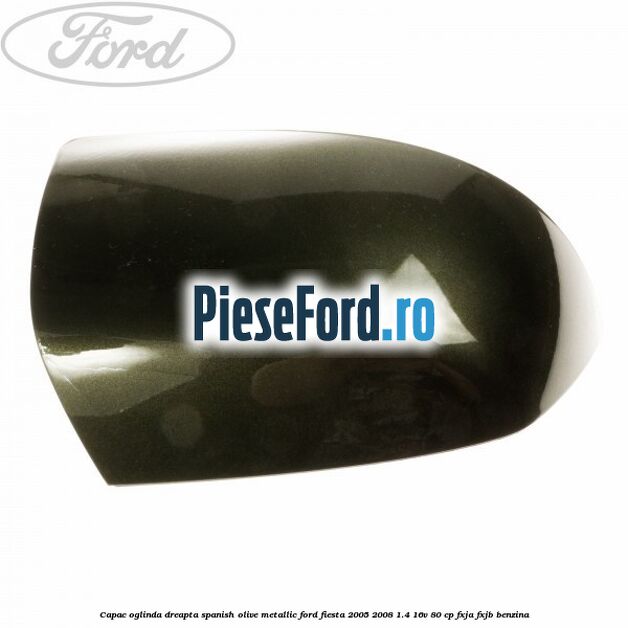 Capac oglinda dreapta spanish olive metallic Ford Fiesta 2005-2008 1.4 16V 80 cp Capac oglinda dreapta spanish olive metallic Ford Fiesta 2005-2008 1.4 16V 80 cp FXJA, FXJB benzina