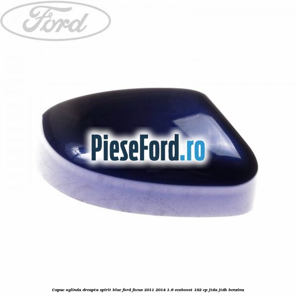 Capac oglinda dreapta spirit blue Ford Focus 2011-2014 1.6 EcoBoost 182 cp JTDA, JTDB benzina