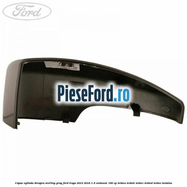 Capac oglinda dreapta sterling gray Ford Kuga 2013-2016 1.5 EcoBoost 150 cp M8MA, M8MB, M8MC, M8MD, M8ME benzina