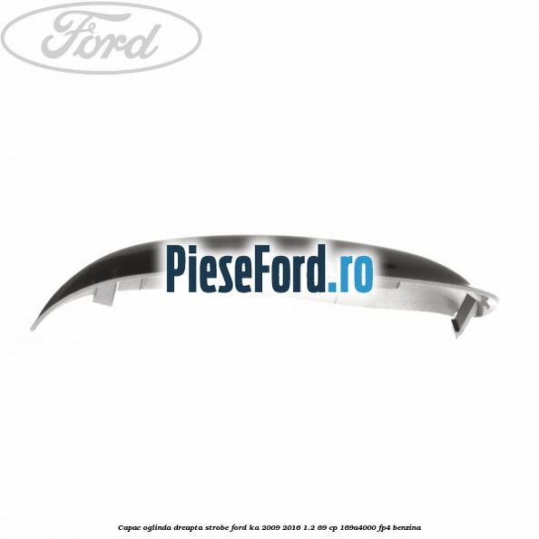Capac oglinda dreapta strobe Ford Ka 2009-2016 1.2 69 cp 169A4000, FP4 benzina