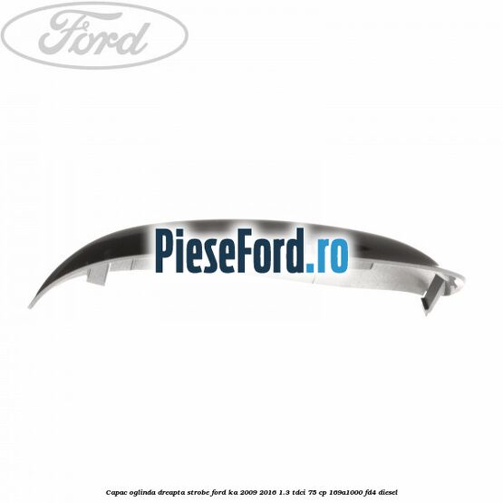 Capac oglinda dreapta strobe Ford Ka 2009-2016 1.3 TDCi 75 cp 169A1000, FD4 diesel