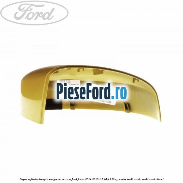 Capac oglinda dreapta tangerine scream Ford Focus 2014-2018 1.5 TDCi 120 cp XWDA, XWDB, XWDC, XWDD, XWDE diesel