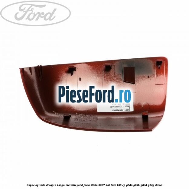 Capac oglinda dreapta tango metallic Ford Focus 2004-2007 2.0 TDCi 136 cp G6DA, G6DB, G6DD, G6DG diesel