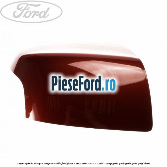 Capac oglinda dreapta tango metallic Ford Focus C-Max 2003-2007 1.6 TDCi 109 cp G8DA, G8DB, G8DD, G8DE, G8DF diesel