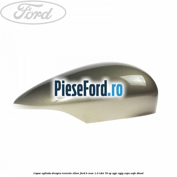 Capac oglinda dreapta tectonic silver Ford B-Max 1.5 TDCi 75 cp UGJC, UGJG, XUJA, XUJB diesel