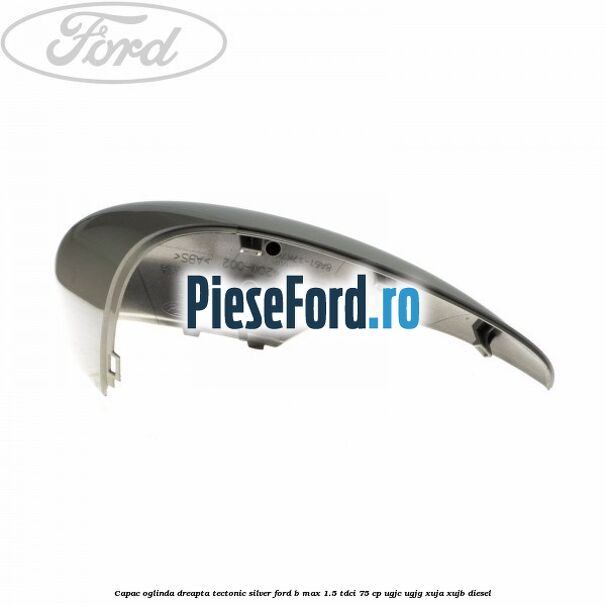 Capac oglinda dreapta tectonic silver Ford B-Max 1.5 TDCi 75 cp UGJC, UGJG, XUJA, XUJB diesel