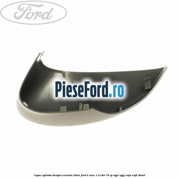 Capac oglinda dreapta tectonic silver Ford B-Max 1.5 TDCi 75 cp UGJC, UGJG, XUJA, XUJB diesel