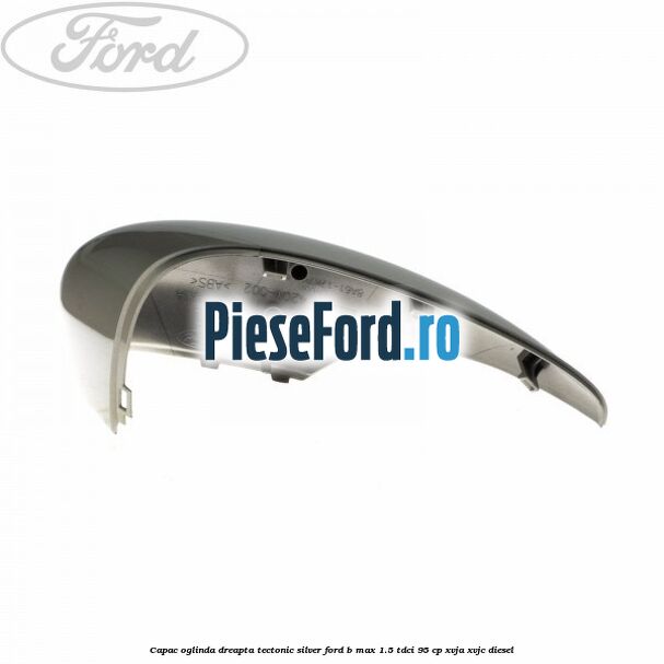 Capac oglinda dreapta tectonic silver Ford B-Max 1.5 TDCi 95 cp XVJA, XVJC diesel