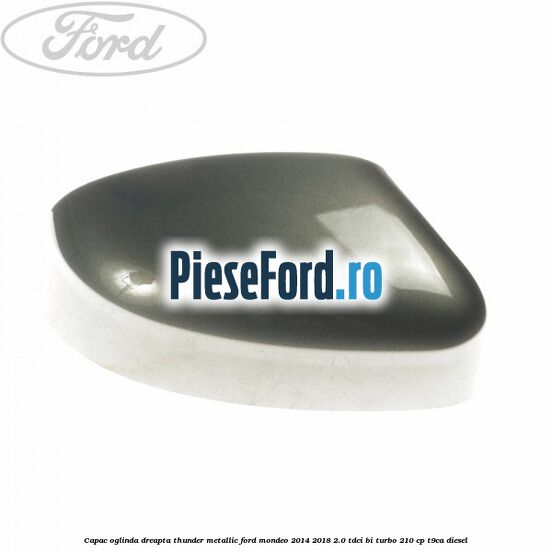 Capac oglinda dreapta thunder metallic Ford Mondeo 2014-2018 2.0 TDCi Bi-Turbo 210 cp Capac oglinda dreapta thunder metallic Ford Mondeo 2014-2018 2.0 TDCi Bi-Turbo 210 cp T9CA diesel