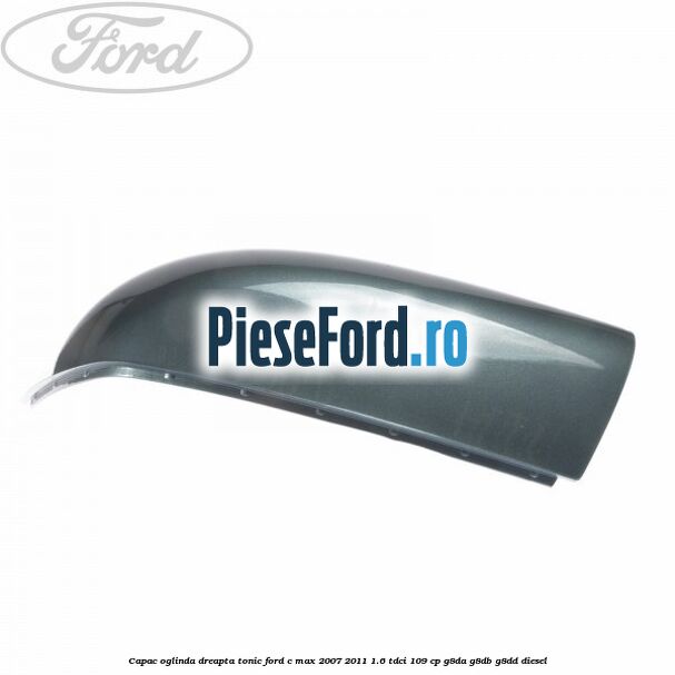 Capac oglinda dreapta tonic Ford C-Max 2007-2011 1.6 TDCi 109 cp G8DA, G8DB, G8DD diesel