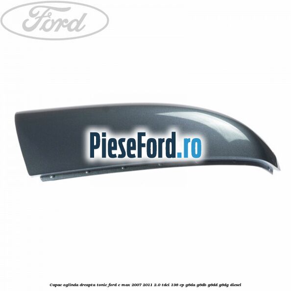 Capac oglinda dreapta tonic Ford C-Max 2007-2011 2.0 TDCi 136 cp G6DA, G6DB, G6DD, G6DG diesel