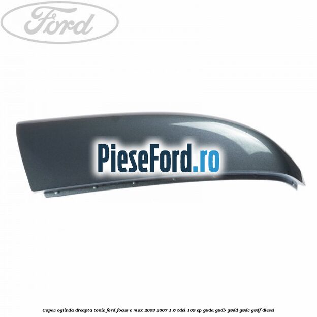 Capac oglinda dreapta tonic Ford Focus C-Max 2003-2007 1.6 TDCi 109 cp G8DA, G8DB, G8DD, G8DE, G8DF diesel
