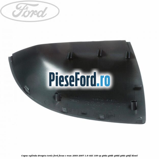 Capac oglinda dreapta tonic Ford Focus C-Max 2003-2007 1.6 TDCi 109 cp G8DA, G8DB, G8DD, G8DE, G8DF diesel