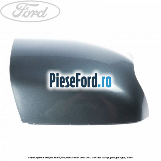 Capac oglinda dreapta tonic Ford Focus C-Max 2003-2007 2.0 TDCi 133 cp G6DC, G6DE, G6DF diesel
