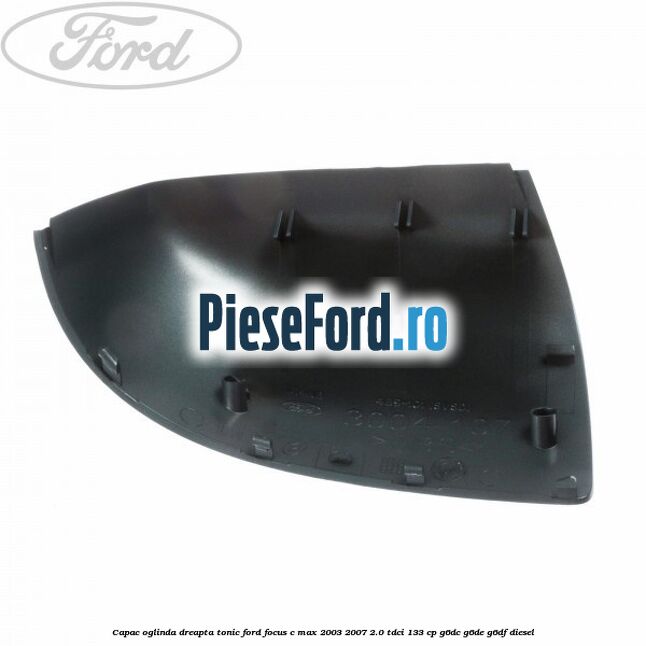 Capac oglinda dreapta tonic Ford Focus C-Max 2003-2007 2.0 TDCi 133 cp G6DC, G6DE, G6DF diesel
