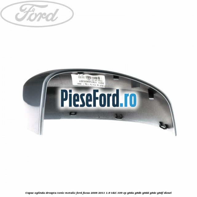 Capac oglinda dreapta tonic metalic Ford Focus 2008-2011 1.6 TDCi 109 cp Capac oglinda dreapta tonic metalic Ford Focus 2008-2011 1.6 TDCi 109 cp G8DA, G8DB, G8DD, G8DE, G8DF diesel