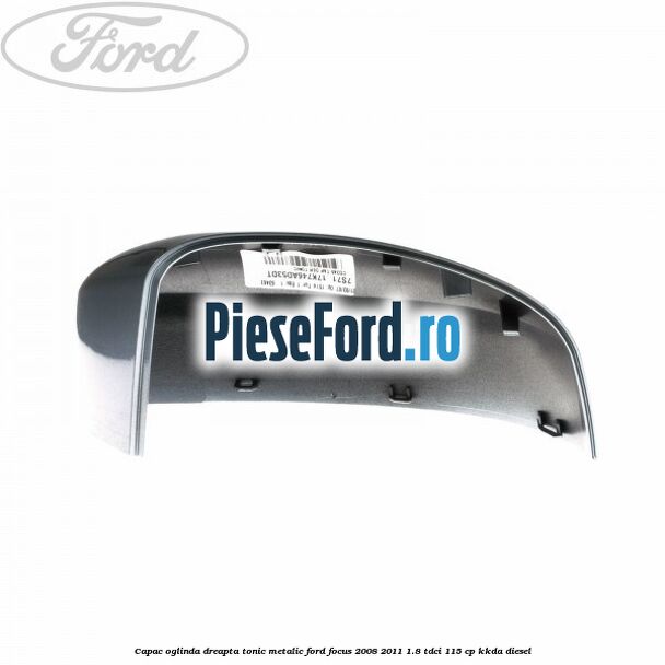 Capac oglinda dreapta tonic metalic Ford Focus 2008-2011 1.8 TDCi 115 cp Capac oglinda dreapta tonic metalic Ford Focus 2008-2011 1.8 TDCi 115 cp KKDA diesel