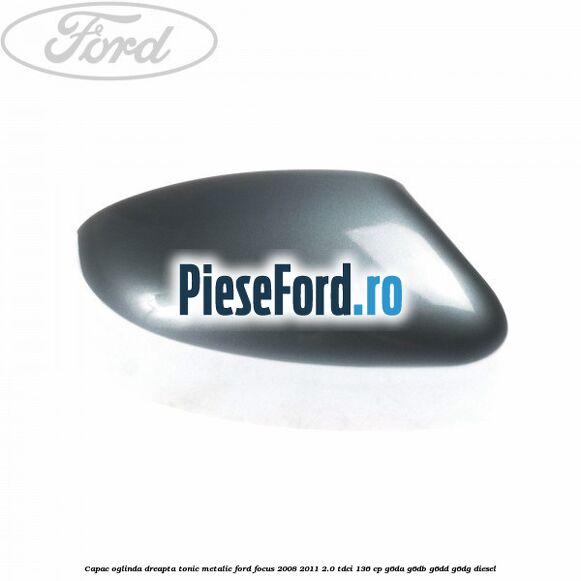 Capac oglinda dreapta tonic metalic Ford Focus 2008-2011 2.0 TDCi 136 cp G6DA, G6DB, G6DD, G6DG diesel