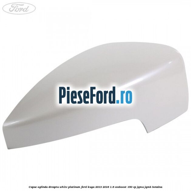 Capac oglinda dreapta white platinum Ford Kuga 2013-2016 1.6 EcoBoost 150 cp JQMA, JQMB benzina