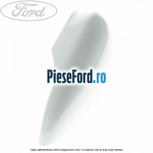 Capac oglinda frozen white stanga Ford B-Max 1.0 EcoBoost 125 cp M1JE, M1JH benzina