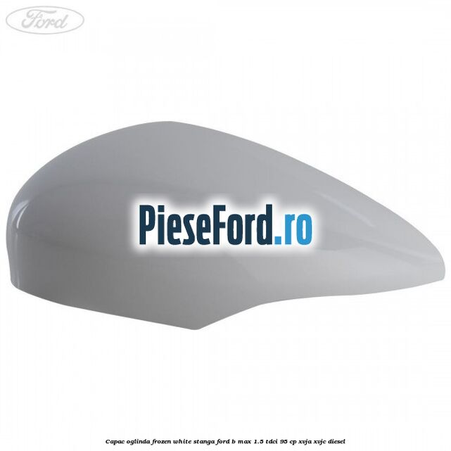 Capac oglinda frozen white stanga Ford B-Max 1.5 TDCi 95 cp XVJA, XVJC diesel