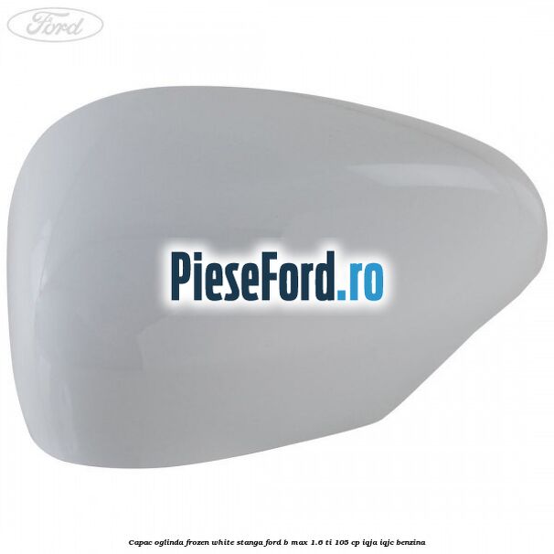 Capac oglinda frozen white stanga Ford B-Max 1.6 Ti 105 cp IQJA, IQJC benzina