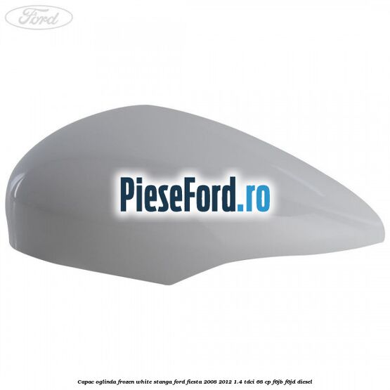 Capac oglinda frozen white stanga Ford Fiesta 2008-2012 1.4 TDCi 68 cp F6JB, F6JD diesel