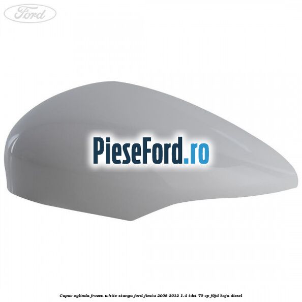 Capac oglinda frozen white stanga Ford Fiesta 2008-2012 1.4 TDCi 70 cp F6JD, KVJA diesel
