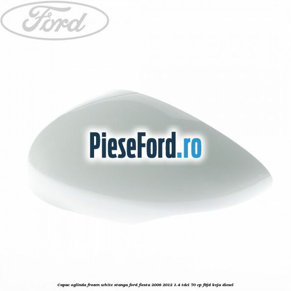 Capac oglinda frozen white stanga Ford Fiesta 2008-2012 1.4 TDCi 70 cp Capac oglinda frozen white stanga Ford Fiesta 2008-2012 1.4 TDCi 70 cp F6JD, KVJA diesel