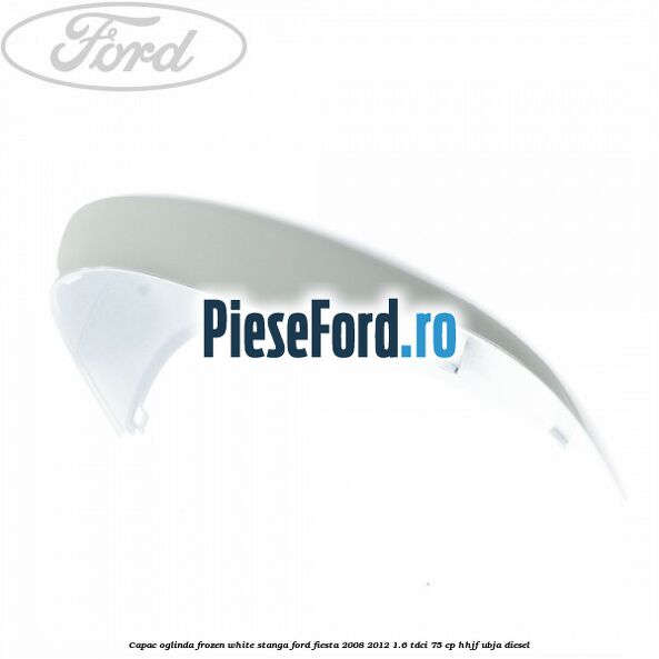 Capac oglinda frozen white stanga Ford Fiesta 2008-2012 1.6 TDCi 75 cp HHJF, UBJA diesel