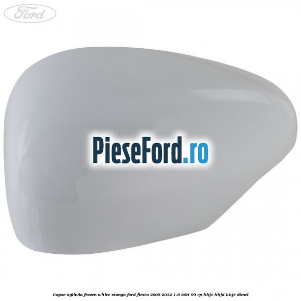 Capac oglinda frozen white stanga Ford Fiesta 2008-2012 1.6 TDCi 90 cp HHJC, HHJD, HHJE diesel